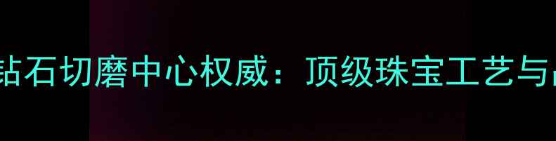 图片 全球四大钻石切磨中心权威：顶级珠宝工艺与品质保障1