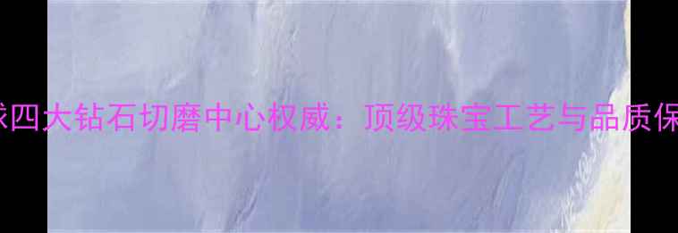 图片 全球四大钻石切磨中心权威：顶级珠宝工艺与品质保障2