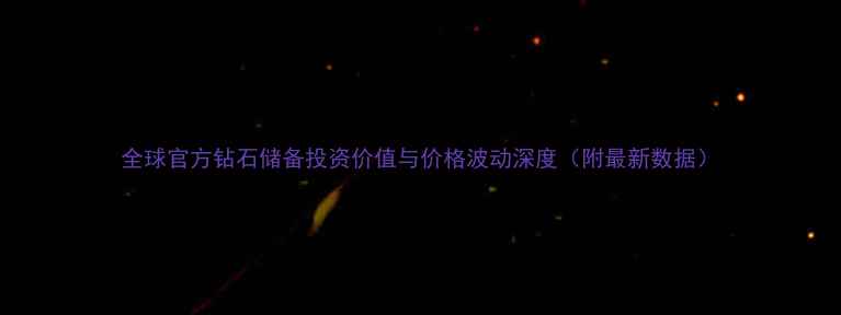 全球官方钻石储备投资价值与价格波动深度附最新数据