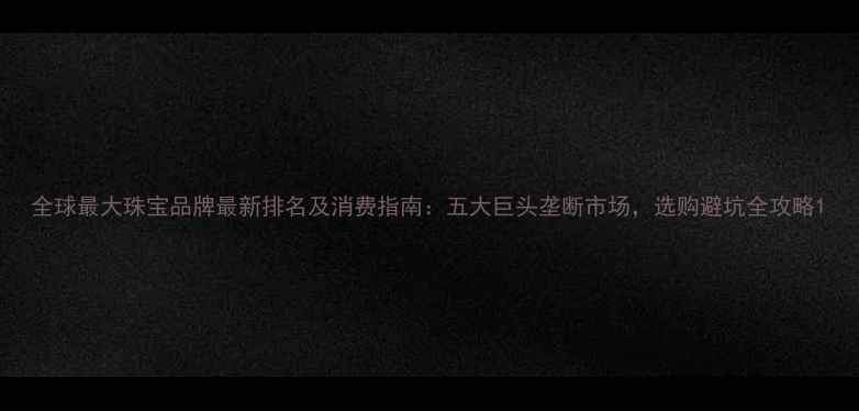 图片 全球最大珠宝品牌最新排名及消费指南：五大巨头垄断市场，选购避坑全攻略1