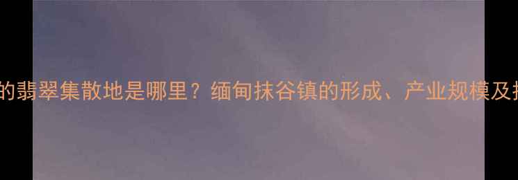 图片 全球最大的翡翠集散地是哪里？缅甸抹谷镇的形成、产业规模及投资价值1