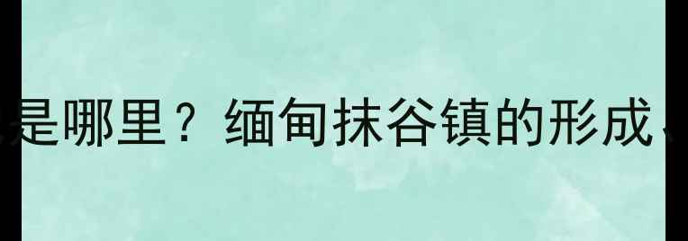 全球最大的翡翠集散地是哪里缅甸抹谷镇的形成产业规模及投资价值
