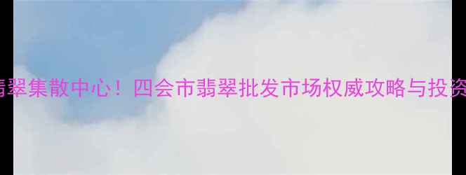 全球最大翡翠集散中心四会市翡翠批发市场权威攻略与投资收藏指南