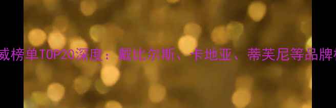 全球珠宝品牌权威榜单TOP20深度戴比尔斯卡地亚蒂芙尼等品牌核心竞争力解读