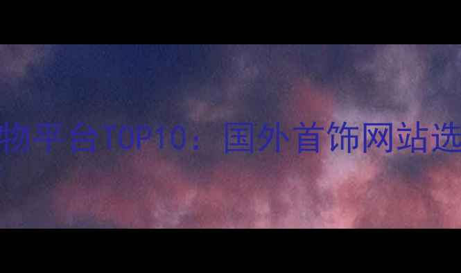 全球珠宝购物平台TOP10国外首饰网站选购必看指南