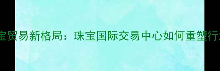 全球珠宝贸易新格局珠宝国际交易中心如何重塑行业生态