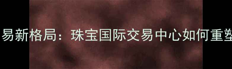 图片 全球珠宝贸易新格局：珠宝国际交易中心如何重塑行业生态2