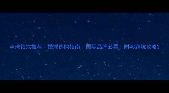 全球钻戒推荐婚戒选购指南国际品牌必看附4C避坑攻略