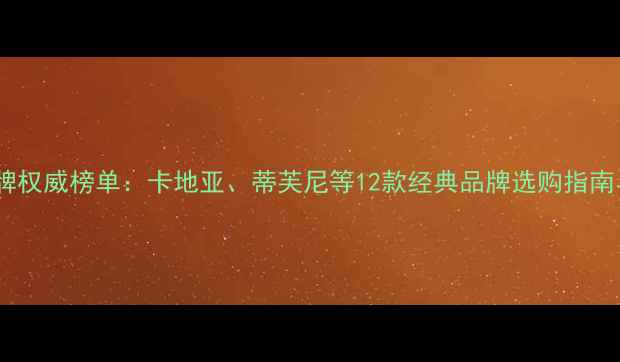 全球钻石品牌权威榜单卡地亚蒂芙尼等12款经典品牌选购指南与避坑攻略