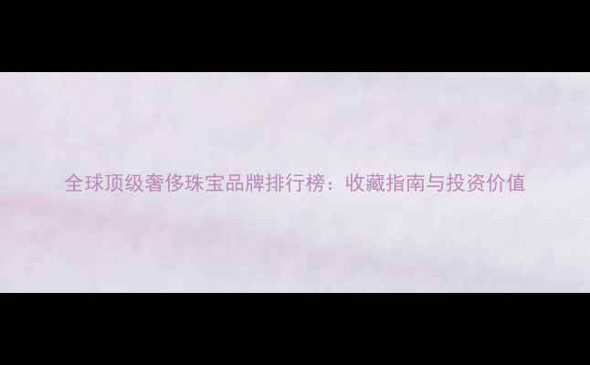 图片 全球顶级奢侈珠宝品牌排行榜：收藏指南与投资价值