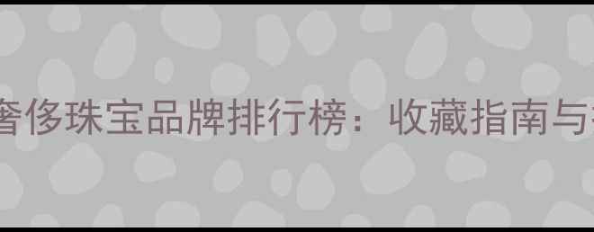 图片 全球顶级奢侈珠宝品牌排行榜：收藏指南与投资价值2
