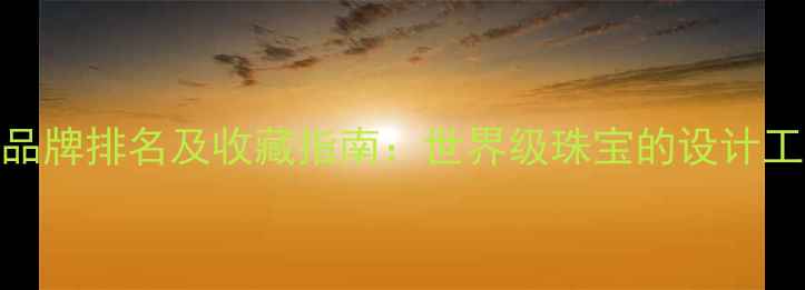 全球顶级珠宝品牌排名及收藏指南世界级珠宝的设计工艺与投资价值