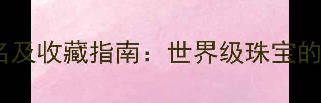 图片 全球顶级珠宝品牌排名及收藏指南：世界级珠宝的设计工艺与投资价值2