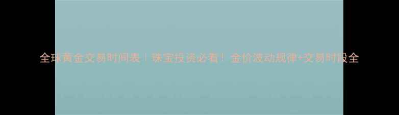 全球黄金交易时间表珠宝投资必看金价波动规律交易时段全
