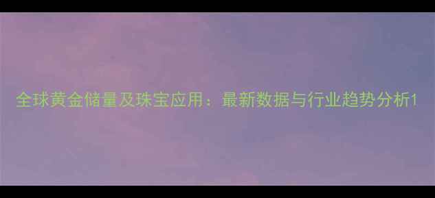 图片 全球黄金储量及珠宝应用：最新数据与行业趋势分析1