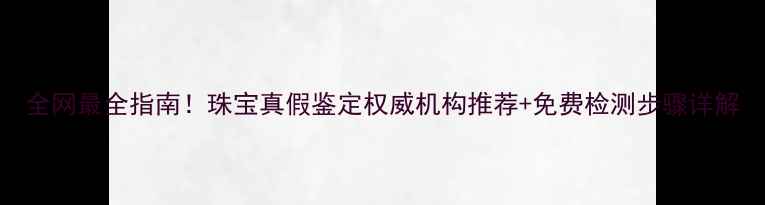全网最全指南珠宝真假鉴定权威机构推荐免费检测步骤详解