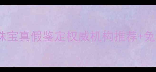图片 全网最全指南！珠宝真假鉴定权威机构推荐+免费检测步骤详解2