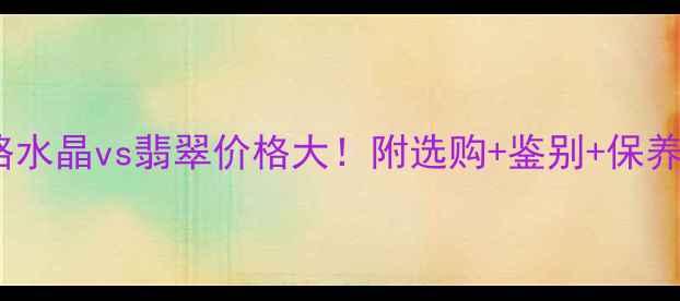 全网最全攻略水晶vs翡翠价格大附选购鉴别保养全指南