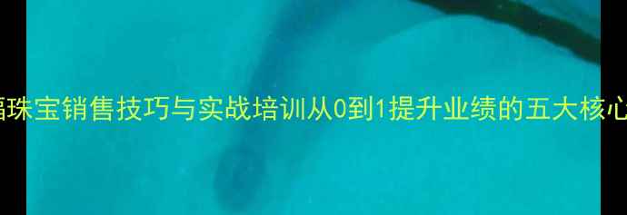 六桂福珠宝销售技巧与实战培训从0到1提升业绩的五大核心策略