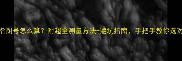 六福戒指圈号怎么算附超全测量方法避坑指南手把手教你选对尺寸