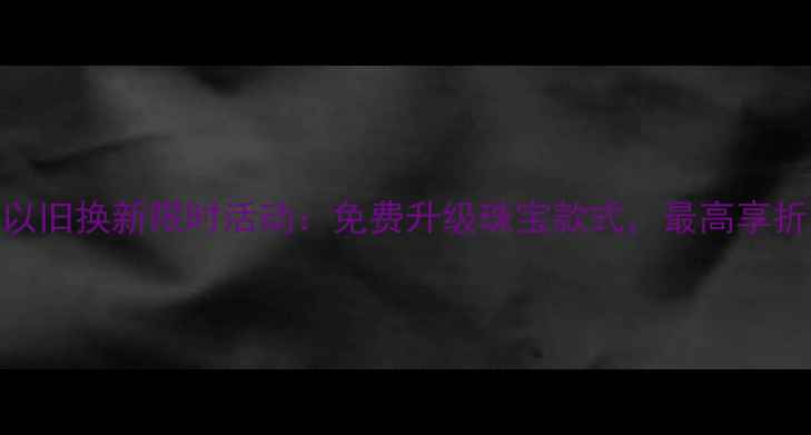 图片 六福珠宝以旧换新限时活动：免费升级珠宝款式，最高享折上折优惠