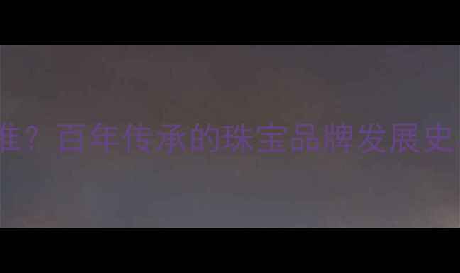 六福珠宝创始人是谁百年传承的珠宝品牌发展史与东方美学密码