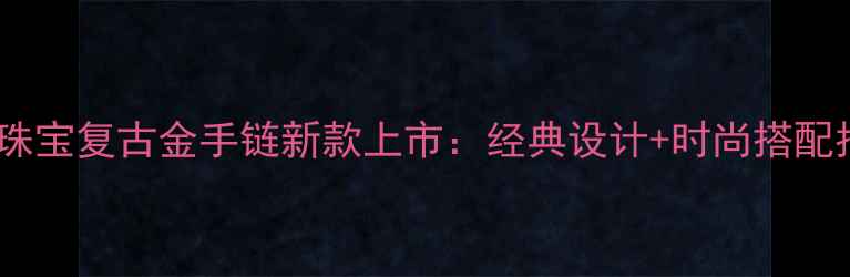 六福珠宝复古金手链新款上市经典设计时尚搭配指南