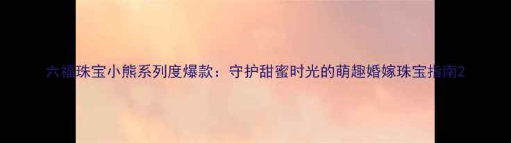 图片 六福珠宝小熊系列度爆款：守护甜蜜时光的萌趣婚嫁珠宝指南2