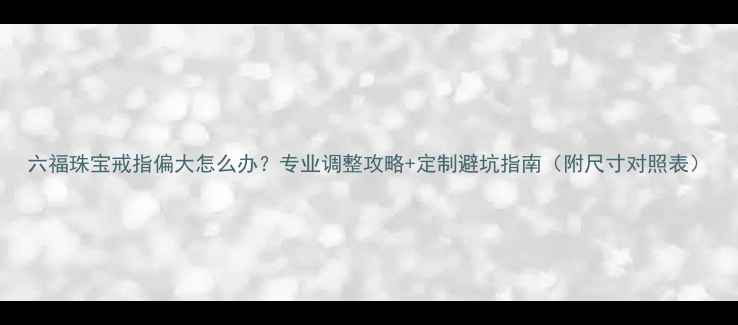 图片 六福珠宝戒指偏大怎么办？专业调整攻略+定制避坑指南（附尺寸对照表）
