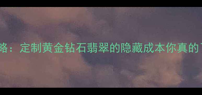 图片 六福珠宝手工费全攻略：定制黄金钻石翡翠的隐藏成本你真的了解吗？附避坑指南1