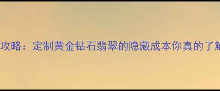 六福珠宝手工费全攻略定制黄金钻石翡翠的隐藏成本你真的了解吗附避坑指南