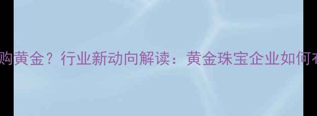 图片 六福珠宝收购黄金？行业新动向解读：黄金珠宝企业如何布局资源端1