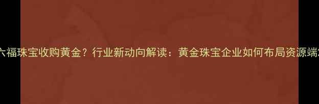 六福珠宝收购黄金行业新动向解读黄金珠宝企业如何布局资源端