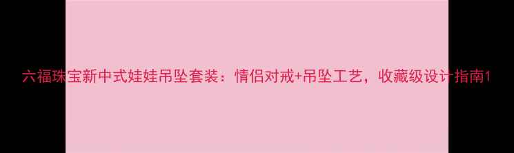 六福珠宝新中式娃娃吊坠套装情侣对戒吊坠工艺收藏级设计指南
