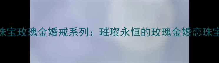 六福珠宝玫瑰金婚戒系列璀璨永恒的玫瑰金婚恋珠宝指南