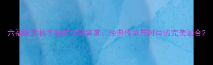 图片 六福珠宝秋冬新款项链鉴赏：经典传承与时尚的完美融合2