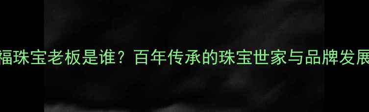 图片 六福珠宝老板是谁？百年传承的珠宝世家与品牌发展史