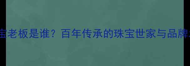 六福珠宝老板是谁百年传承的珠宝世家与品牌发展史