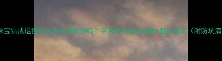 六福珠宝钻戒退换规则全钻戒能换吗亲测真实退换流程避坑指南附防坑清单