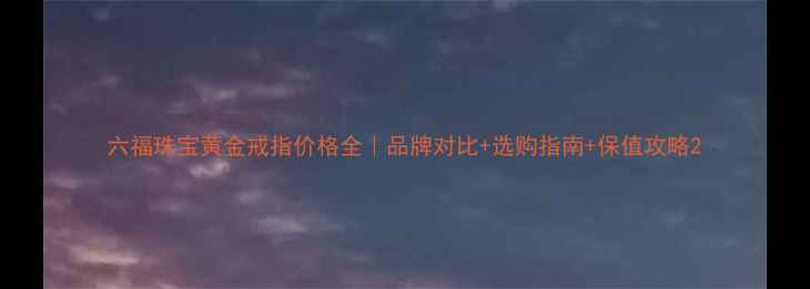 图片 六福珠宝黄金戒指价格全｜品牌对比+选购指南+保值攻略2