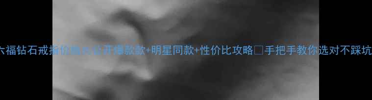 六福钻石戒指价格大公开爆款款明星同款性价比攻略手把手教你选对不踩坑
