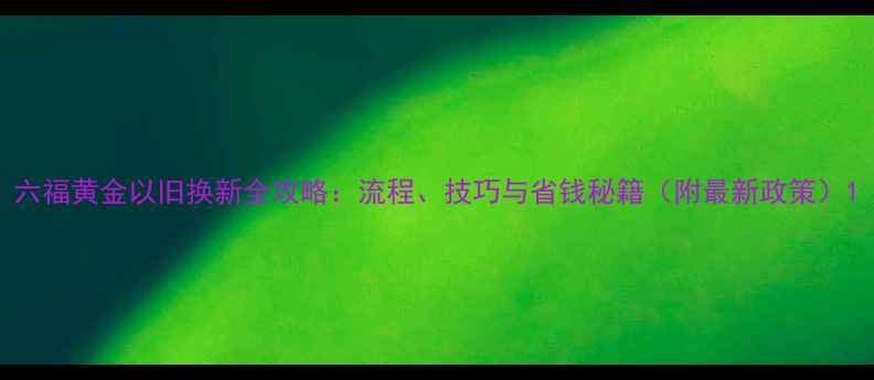 六福黄金以旧换新全攻略流程技巧与省钱秘籍附最新政策