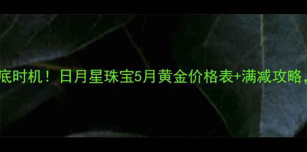 兰州金价抄底时机日月星珠宝5月黄金价格表满减攻略手慢无