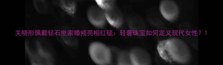 关晓彤佩戴钻石世家婚戒亮相红毯轻奢珠宝如何定义现代女性