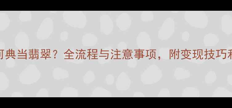 图片 典当行如何典当翡翠？全流程与注意事项，附变现技巧和评估标准