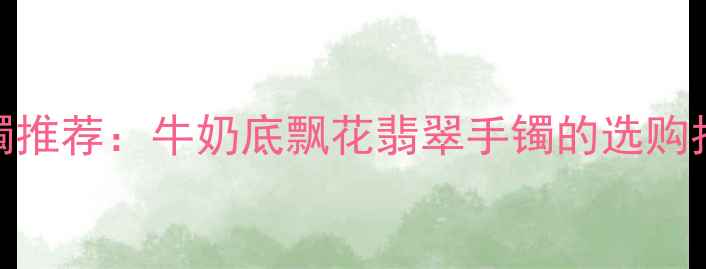 图片 典藏级翡翠手镯推荐：牛奶底飘花翡翠手镯的选购指南与收藏价值