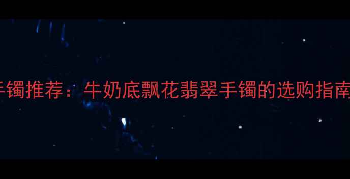 图片 典藏级翡翠手镯推荐：牛奶底飘花翡翠手镯的选购指南与收藏价值2