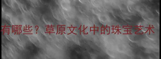 内蒙古特色首饰有哪些草原文化中的珠宝艺术附详细图解