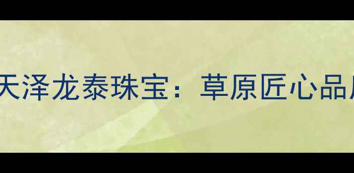 内蒙黄金珠宝品牌推荐天泽龙泰珠宝草原匠心品质传承千年蒙银文化