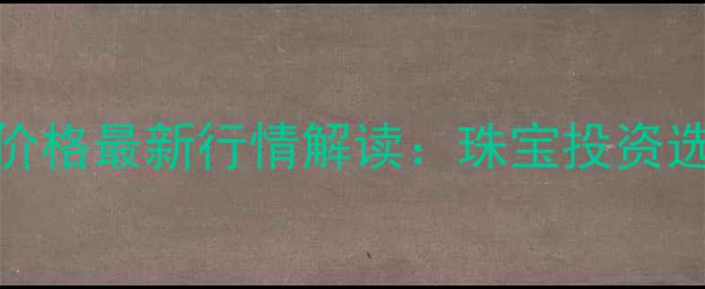 图片 农业银行黄金价格最新行情解读：珠宝投资选购指南与工艺